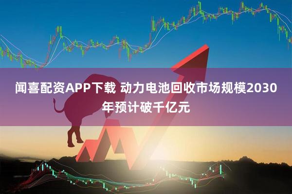闻喜配资APP下载 动力电池回收市场规模2030年预计破千亿元