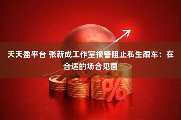 天天盈平台 张新成工作室报警阻止私生跟车：在合适的场合见面
