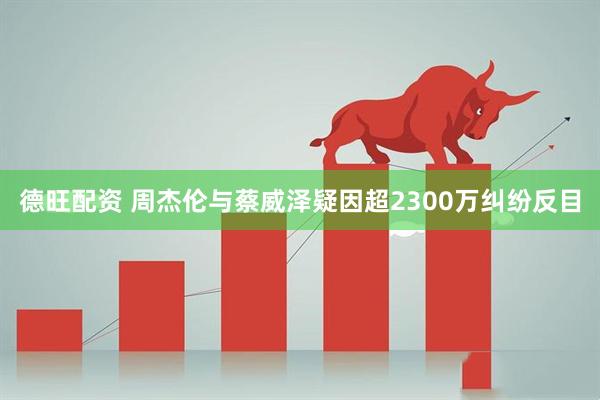 德旺配资 周杰伦与蔡威泽疑因超2300万纠纷反目