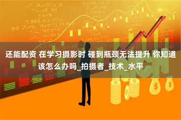 还能配资 在学习摄影时 碰到瓶颈无法提升 你知道该怎么办吗_拍摄者_技术_水平