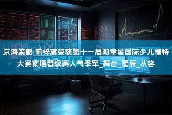 京海策略 陈梓旗荣获第十一届潮童星国际少儿模特大赛南通晋级赛人气季军_舞台_星辰_从容