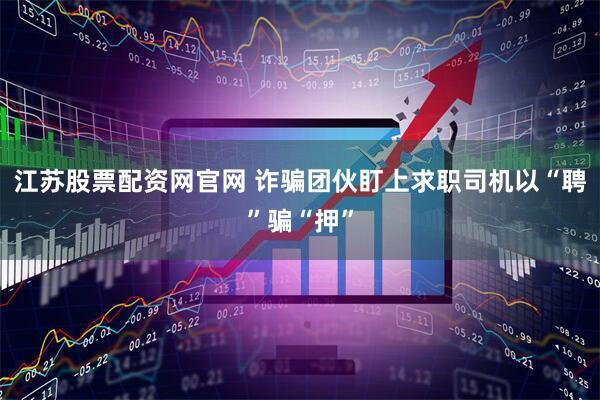江苏股票配资网官网 诈骗团伙盯上求职司机以“聘”骗“押”