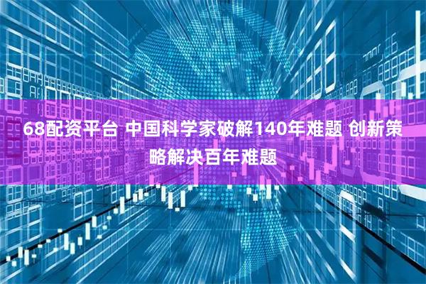 68配资平台 中国科学家破解140年难题 创新策略解决百年难题