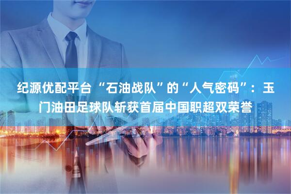 纪源优配平台 “石油战队”的“人气密码”：玉门油田足球队斩获首届中国职超双荣誉