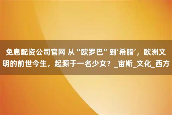 免息配资公司官网 从“欧罗巴”到‘希腊’，欧洲文明的前世今生，起源于一名少女？_宙斯_文化_西方