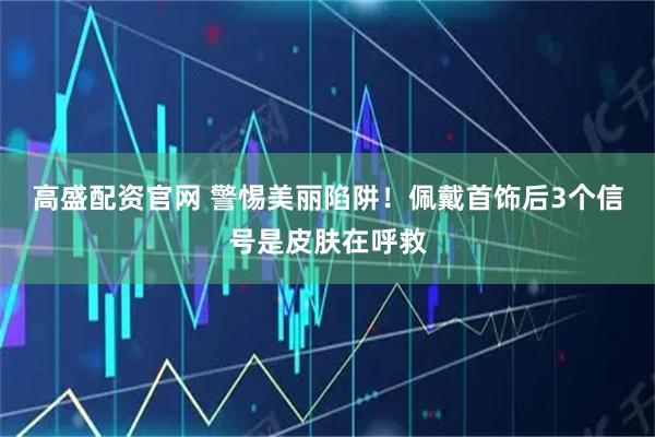 高盛配资官网 警惕美丽陷阱！佩戴首饰后3个信号是皮肤在呼救