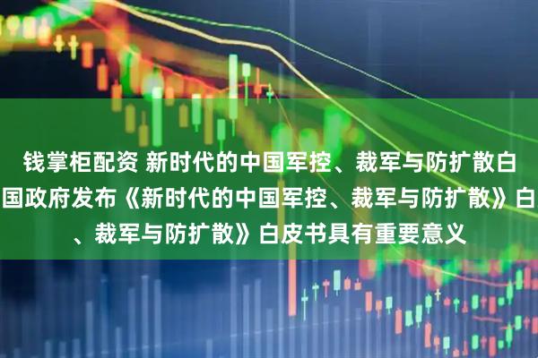 钱掌柜配资 新时代的中国军控、裁军与防扩散白皮书｜外交部：中国政府发布《新时代的中国军控、裁军与防扩散》白皮书具有重要意义