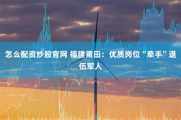 怎么配资炒股官网 福建莆田：优质岗位“牵手”退伍军人