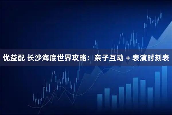 优益配 长沙海底世界攻略：亲子互动 + 表演时刻表