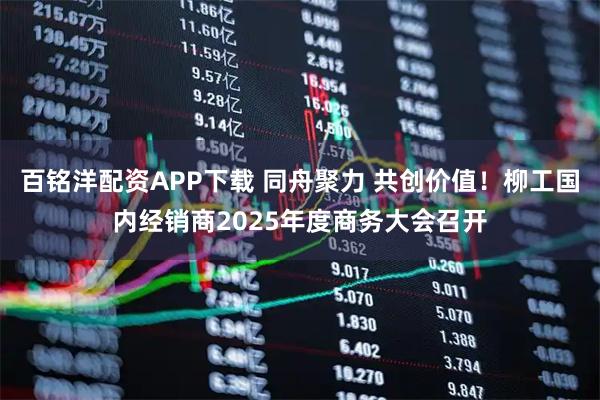 百铭洋配资APP下载 同舟聚力 共创价值！柳工国内经销商2025年度商务大会召开