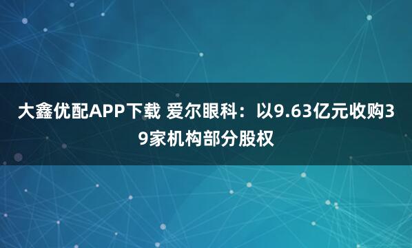 大鑫优配APP下载 爱尔眼科：以9.63亿元收购39家机构部分股权