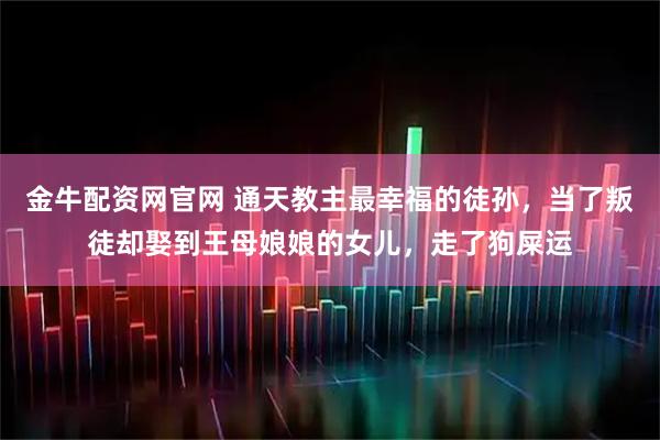 金牛配资网官网 通天教主最幸福的徒孙，当了叛徒却娶到王母娘娘的女儿，走了狗屎运
