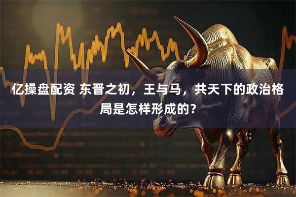 亿操盘配资 东晋之初，王与马，共天下的政治格局是怎样形成的？
