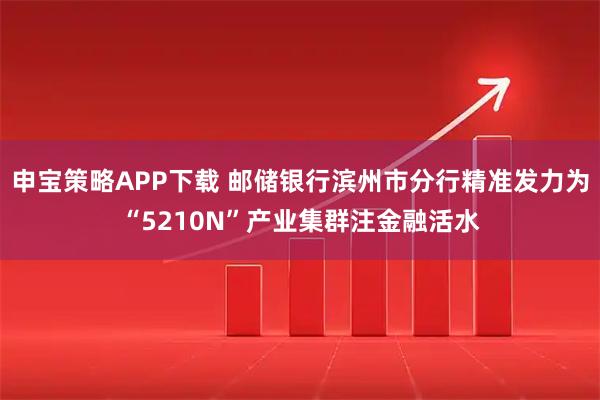 申宝策略APP下载 邮储银行滨州市分行精准发力为“5210N”产业集群注金融活水