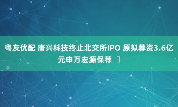 粤友优配 唐兴科技终止北交所IPO 原拟募资3.6亿元申万宏源保荐  ​